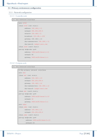 OpenStack – Final report
INN694 – Project Page |7/43|
3.1 - Primary environment configuration
3.1.1 - Network configuration
3.1.1.1 - Controller node
vi /etc/network/interface
auto eth0
iface eth0 inet static
address 192.168.1.11
netmask 255.255.255.0
network 192.168.1.0
broadcast 192.168.1.255
gateway 192.168.1.12
dns-nameservers 192.168.1.12
dns-search labqut-osuc.com
iface eth0 inet6 static
pre-up modprobe ipv6
address 2402:ec00:face:1::11
netmask 64
gateway 2402:ec00:face:1::1
3.1.1.2 - Compute node
vi /etc/network/interface
# The primary network interface
auto em1
iface em1 inet static
address 192.168.1.13
netmask 255.255.255.0
gateway 192.168.1.12
dns-nameservers 192.168.1.12
dns-search labqut-osuc.com
iface em1 inet6 static
pre-up modprobe ipv6
address 2402:ec00:face:1::13
netmask 64
gateway 2402:ec00:face:1::1
auto p4p1
iface p4p1 inet static
address 192.168.2.13
netmask 255.255.255.0
iface p4p1 inet6 static
pre-up modprobe ipv6
address 2402:ec00:face:2::13
netmask 64
 