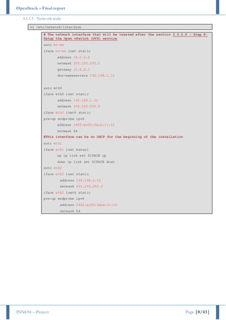 OpenStack – Final report
INN694 – Project Page |8/43|
3.1.1.3 - Network node
vi /etc/network/interface
# The network interface that will be created after the section 3.5.2.9 - Step 8:
Setup the Open vSwitch (OVS) service
auto br-ex
iface br-ex inet static
address 10.0.0.2
netmask 255.255.255.0
gateway 10.0.0.1
dns-nameservers 192.168.1.12
auto eth0
iface eth0 inet static
address 192.168.1.12
netmask 255.255.255.0
iface eth0 inet6 static
pre-up modprobe ipv6
address 2402:ec00:face:1::12
netmask 64
#This interface can be on DHCP for the beginning of the installation
auto eth1
iface eth1 inet manual
up ip link set $IFACE up
down ip link set $IFACE down
auto eth2
iface eth2 inet static
address 192.168.2.12
netmask 255.255.255.0
iface eth2 inet6 static
pre-up modprobe ipv6
address 2402:ec00:face:2::12
netmask 64
 