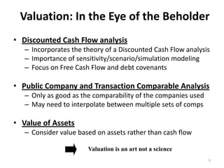 Valuation: In the Eye of the Beholder
• Discounted Cash Flow analysis
– Incorporates the theory of a Discounted Cash Flow analysis
– Importance of sensitivity/scenario/simulation modeling
– Focus on Free Cash Flow and debt covenants 
• Public Company and Transaction Comparable Analysis
– Only as good as the comparability of the companies used
– May need to interpolate between multiple sets of comps
• Value of Assets
– Consider value based on assets rather than cash flow
Valuation is an art not a science
6
 