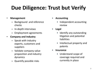 Due Diligence: Trust but Verify
• Management
– Background  and reference 
checks
– In‐depth interviews
– Employment agreements
• Company and Industry
– Speak with industry 
experts, customers and 
suppliers
– Validate company value 
proposition and industry 
dynamics
– Quantify possible risks
• Accounting
• Independent accounting 
review
• Legal
• Identify any outstanding 
litigation and potential 
liabilities
• Intellectual property and 
patents
• Insurance
• Understand scope of 
coverage required and 
currently in place
7
 
