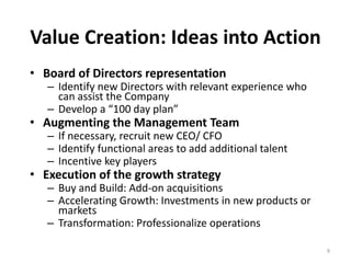 Value Creation: Ideas into Action
• Board of Directors representation
– Identify new Directors with relevant experience who 
can assist the Company 
– Develop a “100 day plan”
• Augmenting the Management Team
– If necessary, recruit new CEO/ CFO
– Identify functional areas to add additional talent
– Incentive key players
• Execution of the growth strategy
– Buy and Build: Add‐on acquisitions
– Accelerating Growth: Investments in new products or 
markets
– Transformation: Professionalize operations
9
 
