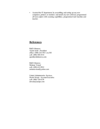 • Assisted the IT department, by assembling and setting up any new
computers, printers or monitors and install any new software; programmed
all Icon copiers with scanning capabilities; programmed mail machine and
inserter.
References
R&D Altanova
Aamir Jamil - President
office- (408) 223-7011 ext.303
cell- (408) 568-4314
ajamil@rdaltanova.com
R&D Altanova
Melanie Vriend
cell- (209) 612-9912
melanievriend@yahoo.com
United Administrative Services
Desire Swain - Account Executive
cell- (408) 726-6138
dswain@uastpa.com
 