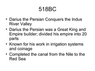 518BC
• Darius the Persian Conquers the Indus
River Valley
• Darius the Persian was a Great King and
Empire builder; divided his empire into 20
parts
• Known for his work in irrigation systems
and coinage
• Completed the canal from the Nile to the
Red Sea
 