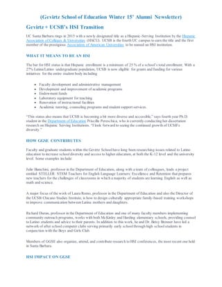 (Gevirtz School of Education Winter 15’ Alumni Newsletter)
Gevirtz + UCSB’s HSI Transition
UC Santa Barbara rings in 2015 with a newly designated title as a Hispanic-Serving Institution by the Hispanic
Association of Colleges & Universities (HACU). UCSB is the fourth UC campus to earn the title and the first
member of the prestigious Association of American Universities to be named an HSI institution.
WHAT IT MEANS TO BE AN HSI
The bar for HSI status is that Hispanic enrollment is a minimum of 25 % of a school’s total enrollment. With a
27% Latina/Latino undergraduate population, UCSB is now eligible for grants and funding for various
initiatives for the entire student body including
 Faculty development and administrative management
 Development and improvement of academic programs
 Endowment funds
 Laboratory equipment for teaching
 Renovation of instructional facilities
 Academic tutoring, counseling programs and student support services.
“This status also means that UCSB is becoming a bit more diverse and accessible,” says fourth year Ph.D.
student in the Department of Education Priscilla Pereschica, who is currently conducting her dissertation
research on Hispanic Serving Institutions. “I look forward to seeing the continued growth of UCSB’s
diversity.”
HOW GGSE CONTRIBUTES
Faculty and graduate students within the Gevirtz Schoolhave long been researching issues related to Latino
education to increase school diversity and access to higher education, at both the K-12 level and the university
level. Some examples include:
Julie Bianchini, professor in the Department of Education, along with a team of colleagues, leads a project
entitled STELLER: STEM Teachers for English Language Learners: Excellence and Retention that prepares
new teachers for the challenges of classrooms in which a majority of students are learning English as well as
math and science.
A major focus of the work of Laura Romo, professor in the Department of Education and also the Director of
the UCSB Chicano Studies Institute, is how to design culturally appropriate family-based training workshops
to improve communication between Latina mothers and daughters.
Richard Duran, professor in the Department of Education and one of many faculty members implementing
community outreach programs, works with both McKinley and Harding elementary schools, providing counsel
to Latino students and advice to their parents. In addition to this work, he and Dr. Betsy Brenner have led a
network of after school computer clubs serving primarily early schoolthrough high schoolstudents in
conjunction with the Boys and Girls Club.
Members of GGSE also organize, attend, and contribute research to HSI conferences, the most recent one held
in Santa Barbara.
HSI IMPACT ON GGSE
 