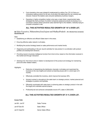  Cost orientation drive was initiated & implemented by adding Tea, CFL & Coils as a
compulsory selling product for all vans, as & when the sales grew the van subsidy was
reduced, however the dealers were ensured satisfactory business margins.
 Operating in highly competitive market, price was a major factor, experimented sales
strategies like bulk purchase of another companies seasonal products & showing it is a
conversion scheme where perceived value seemed high to the retailers, indirectly trying to
compete competitor’s rate.
ALL THIS ACTIVITIES RESULTED GROWTH OF 18 % OVER LST.
As Sales Executive, Maharashtra,Goa,Gujarat and MadhyaPradesh (FL Marketing division)
Oct.03-Dec.05
Role:
 Establishing an effective and efficient Sales team in the areas.
 Ensuring effective sales network in all states.
 Modifying the product strategy based on sales performance and market trends.
 Organizing and participating in the pre- launch activities for new product in co-ordination with product
portfolio and development divisions.
 Providing inputs to business intelligence function from time to time, based on the information received in
the market and through interaction.
 Advising H.O. from time to time in relation to development of the product and strategy for maintaining
price and other related matters.
Highlights:
 Distinction of streamlining the distribution channels in all states and maximized the
business to the new heights and solved out standing issues with in a short span of 6
months.
 Effectively controlled the inventory, which improve the business 30%.
 Actively involved in educating to the sales team on strategic product, market potencial and
strategies to position and liquidate.
 Efficiently coordinated with sales team in achieving sales on strategic product in line with
the target and undertake special projects.
 Proficiently led and achieved unbreakable record of FL sales in 2003-2005.
ALL THIS ACTIVITIES RESULTED GROWTH OF 31 % OVER LST.
Career Path:
Jan’96 - Jan’97 Sales Trainee
Jan’97-Dec’00 Sales Officer
Jan’01-Sept’03 Senior Sales Officer.
 