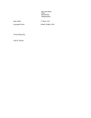 Opp. Apna Bazar,
Vashi,
Navi Mumbai,
Maharashtra
Date of Birth : 7th
March 1972
Languages Known : Marathi, English, Hindi
Yours Sincerely.
Alok R. Mishra
 