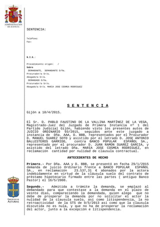 SENTENCIA:
Teléfono:
Fax:
N.I.G.:
Procedimiento origen: /
Sobre
DEMANDANTE, DEMANDANTE D/ña.
Procurador/a Sr/a.
Abogado/a Sr/a.
DEMANDADO D/ña.
Procurador/a Sr/a.
Abogado/a Sr/a. MARIA JOSE COSMEA RODRIGUEZ
S E N T E N C I A
Gijón a 10/4/2015.
El Sr. D. PABLO FAUSTINO DE LA VALLINA MARTÍNEZ DE LA VEGA,
Magistrado-Juez del Juzgado de Primera Instancia nº 1 del
Partido Judicial Gijón, habiendo visto los presentes autos de
JUICIO ORDINARIO 93/2015, seguidos ante este juzgado a
instancia de Dña. AAA, D. BBB, representados por el Procurador
D. MANUEL SUAREZ SOTO y asistido por el letrado D. JOSE ANTONIO
BALLESTEROS GARRIDO, contra BANCO POPULAR ESPAÑOL SA.,
representado por el procurador D. JUAN RAMON SUAREZ GARCIA, y
asistido del letrado Dña. MARIA JOSE COSMEA RODRIGUEZ, en
reclamación cantidad por nulidad de clausula contractual.
ANTECEDENTES DE HECHO
Primero.- Por Dña. AAA y D. BBB, se presentó en fecha 29/1/2015
demanda de juicio Ordinario frente a BANCO POPULAR ESPAÑOL
SA., en reclamación 23.537,31 € abonados por la actora
indebidamente en virtud de la cláusula suelo del contrato de
préstamo hipotecario firmado entre las partes ( antiguo Banco
Pastor) el 16/5/2008.
Segundo.- Admitida a trámite la demanda, se emplazó al
demandado para que contestase a la demanda en el plazo de
veinte días, compareciendo la demandada, quien alego que no
debe de prosperar la demanda por no solicitar el actor la
nulidad de la clausula suelo, así como litispendencia, la no
retroactividad de la STS de 9/5/2013 así como que la clausula
discutida no es nula, y que no ha de prosperar la reclamación
del actor, junto a la excepción e litispendencia.
 