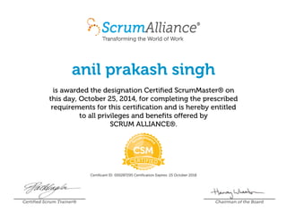 anil prakash singh
is awarded the designation Certified ScrumMaster® on
this day, October 25, 2014, for completing the prescribed
requirements for this certification and is hereby entitled
to all privileges and benefits offered by
SCRUM ALLIANCE®.
Certificant ID: 000287295 Certification Expires: 25 October 2018
Certified Scrum Trainer® Chairman of the Board
 