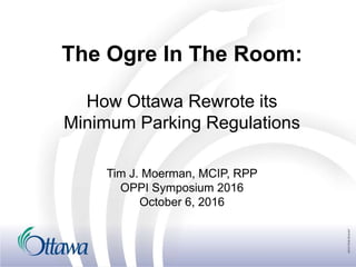 The Ogre In The Room:
How Ottawa Rewrote its
Minimum Parking Regulations
Tim J. Moerman, MCIP, RPP
OPPI Symposium 2016
October 6, 2016
 