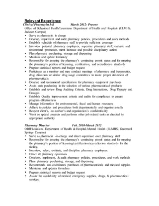 RelevantExperience
Clinical Pharmacist 5-B March 2012- Present
Office of Behavioral Health/Louisiana Department of Health and Hospitals (ELMHS,
Jackson Campus)
 Serve as pharmacist in charge
 Develop, implement and audit pharmacy policies, procedures and work methods
 Establish schedule of pharmacy staff to provide sufficient coverage
 Interview potential pharmacy employees, supervise pharmacy staff, evaluate and
recommend promotion, merit increase and possible disciplinary action
 Plan pharmacy purchasing, storage and dispensing
 Maintain and update formulary
 Responsible for assuring the pharmacy’s continuing permit status and for meeting
the pharmacy’s portion of licensing, certification, and accreditation standards
 Prepare statistical reports and budget request
 Participate as a member and may conduct meetings of pharmacy and therapeutics,
drug utilization or similar drug usage committees to insure proper utilization of
pharmaceuticals
 Develop and recommend specification for pharmacy equipment purchases
 Assist state purchasing in the selection of various pharmaceutical products
 Establish and review Drug Auditing Criteria, Drug Interactions, Drug Therapy and
Dosages
 Establish Quality improvement criteria and audits for compliance to ensure
program effectiveness
 Manage information for environmental, fiscal and human resources
 Adhere to policies and procedures both departmentally and organizationally
 Respect client’s, co-worker’s and organization’s confidentiality
 Work on special projects and performs other job related tasks as directed by
appropriate authority
Pharmacy Director Feb. 2010-March 2012
OBH/Louisiana Department of Health & Hospital-Mental Health (ELMHS, Greenwell
Springs Campus)
 Serve as pharmacist -in-charge and direct supervisor over pharmacy staff
 Responsible for assuring the pharmacy’s continuing permit status and for meeting
the pharmacy’s portion of licensing/certification/accreditation standards for the
facility.
 Interview, select, evaluate, and discipline pharmacy employees.
 Direct all pharmacy operations
 Develops, implement, & audit pharmacy policies, procedures, and work methods
 Plans pharmacy purchasing, storage, and dispensing
 Recommends and coordinates purchases of pharmaceuticals and medical supplies
 Maintains and updates formulary
 Prepare statistical reports and budget request
 Assure the availability of medical emergency supplies, drugs, & pharmaceutical
services.
 