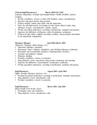 Clinical Staff Pharmacist-3 March 2005-Feb. 2010
Louisiana Department of Health and Hospital-Mental Health (ELMHS, Jackson
Campus)
 Provide consultative services to other staff members, nurses, and physicians.
 Research and report adverse drug reactions
 Perform monthly patient chart audits and unit inspections.
 Strive for self improvement by keeping up with current clinical trends, drug
utilization reviews, and medication variance reports.
 Provide prescribed medications according to professional standards and practices.
 Supervise the fulfillment of physician orders by pharmacy technicians.
 Perform all other duties assigned according to policies and procedures determined
by the department management.
Pharmacy Manager April 2004-March 2005
Albertson’s Pharmacy (Baton Rouge, LA.)
 Supervised pharmacy operations
 Interviewed, hired, evaluated, disciplined, and scheduled pharmacy technicians.
 Reconciled and recommended purchase of pharmaceutical inventory.
 Customer and employee relations
 Physician detailing
 Provided consultative services to customers
 Drug utilization review and adverse drug reaction monitoring and reporting
 Supervise the fulfillment of prescriptions by pharmacy technicians
 Provide prescribed medications according to professional standards and practice
Staff Pharmacist August 2003- April 2004
Higher Grounds Pharmacy (Jackson, LA)
 Provided prescribed medications according to professional standards and practices
 Drug utilization review and physician calls
 Provided consultative services to customers
Staff Pharmacist March 2002- July 2003
Medco Health (Fort Worth, Texas)
 Prescription entry and verification
 Drug utilization review and physician calls
 