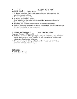 Pharmacy Manager April 2000- March 2002
Walgreens Pharmacy (Dallas, Texas)
 Performed managerial duties in overseeing pharmacy operations to include
employee/customer relations
 Payroll and inventory control
 Scheduled and technician training
 Drug utilization review and adverse drug reaction monitoring and reporting
 Physician detailing
 Supervised the fulfillment of prescriptions by pharmacy technicians
 Provided prescribed medications according to professional standards and practices
 Provided consultative services to customers
Extra-board Staff Pharmacist June 1999- March 2000
Walgreens Pharmacy (Chicago, Ill)
 Performed pharmacist duties: prescription entry and verification, drug utilization
review, physician calls, patient consultation and supervised the fulfillment of
prescriptions by pharmacy technicians.
 Provided coverage for Chicago’s Southeast District as needed for holidays,
weekends, vacations, and sick days.
References
Available Upon Request
 