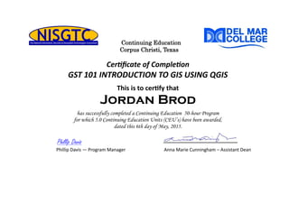 Continuing Education
Corpus Christi, Texas
Certificate of Completion
GST 101 INTRODUCTION TO GIS USING QGIS
This is to certify that
Jordan Brod
has successfully completed a Continuing Education 50-hour Program
for which 5.0 Continuing Education Units (CEU’s) have been awarded,
dated this 6th day of May, 2015.
Phillip Davis
Phillip Davis — Program Manager Anna Marie Cunningham – Assistant Dean
 