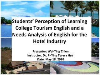 Students’ Perception of Learning College Tourism English and a Needs Analysis of English for the Hotel Industry Presenter: Wei-Ting Chien Instructor: Dr. Pi-Ying Teresa Hsu  Date: May 18, 2010 