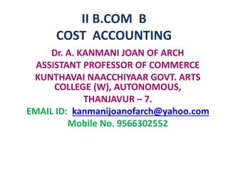 II B.COM B
COST ACCOUNTING
Dr. A. KANMANI JOAN OF ARCH
ASSISTANT PROFESSOR OF COMMERCE
KUNTHAVAI NAACCHIYAAR GOVT. ARTS
COLLEGE (W), AUTONOMOUS,
THANJAVUR – 7.
EMAIL ID: kanmanijoanofarch@yahoo.com
Mobile No. 9566302552
 