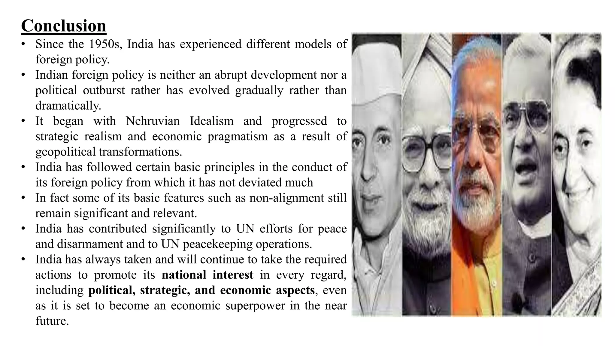 Conclusion
• Since the 1950s, India has experienced different models of
foreign policy.
• Indian foreign policy is neither an abrupt development nor a
political outburst rather has evolved gradually rather than
dramatically.
• It began with Nehruvian Idealism and progressed to
strategic realism and economic pragmatism as a result of
geopolitical transformations.
• India has followed certain basic principles in the conduct of
its foreign policy from which it has not deviated much
• In fact some of its basic features such as non-alignment still
remain significant and relevant.
• India has contributed significantly to UN efforts for peace
and disarmament and to UN peacekeeping operations.
• India has always taken and will continue to take the required
actions to promote its national interest in every regard,
including political, strategic, and economic aspects, even
as it is set to become an economic superpower in the near
future.
 