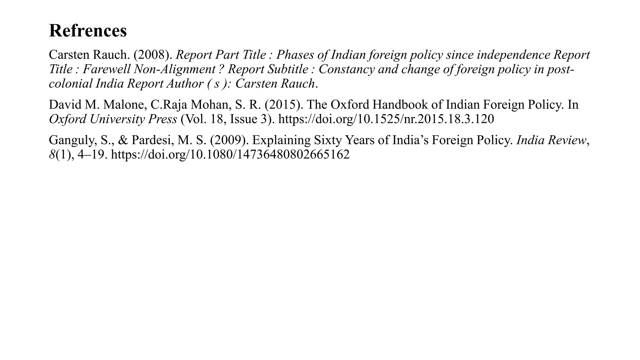 Refrences
Carsten Rauch. (2008). Report Part Title : Phases of Indian foreign policy since independence Report
Title : Farewell Non-Alignment ? Report Subtitle : Constancy and change of foreign policy in post-
colonial India Report Author ( s ): Carsten Rauch.
David M. Malone, C.Raja Mohan, S. R. (2015). The Oxford Handbook of Indian Foreign Policy. In
Oxford University Press (Vol. 18, Issue 3). https://doi.org/10.1525/nr.2015.18.3.120
Ganguly, S., & Pardesi, M. S. (2009). Explaining Sixty Years of India’s Foreign Policy. India Review,
8(1), 4–19. https://doi.org/10.1080/14736480802665162
 