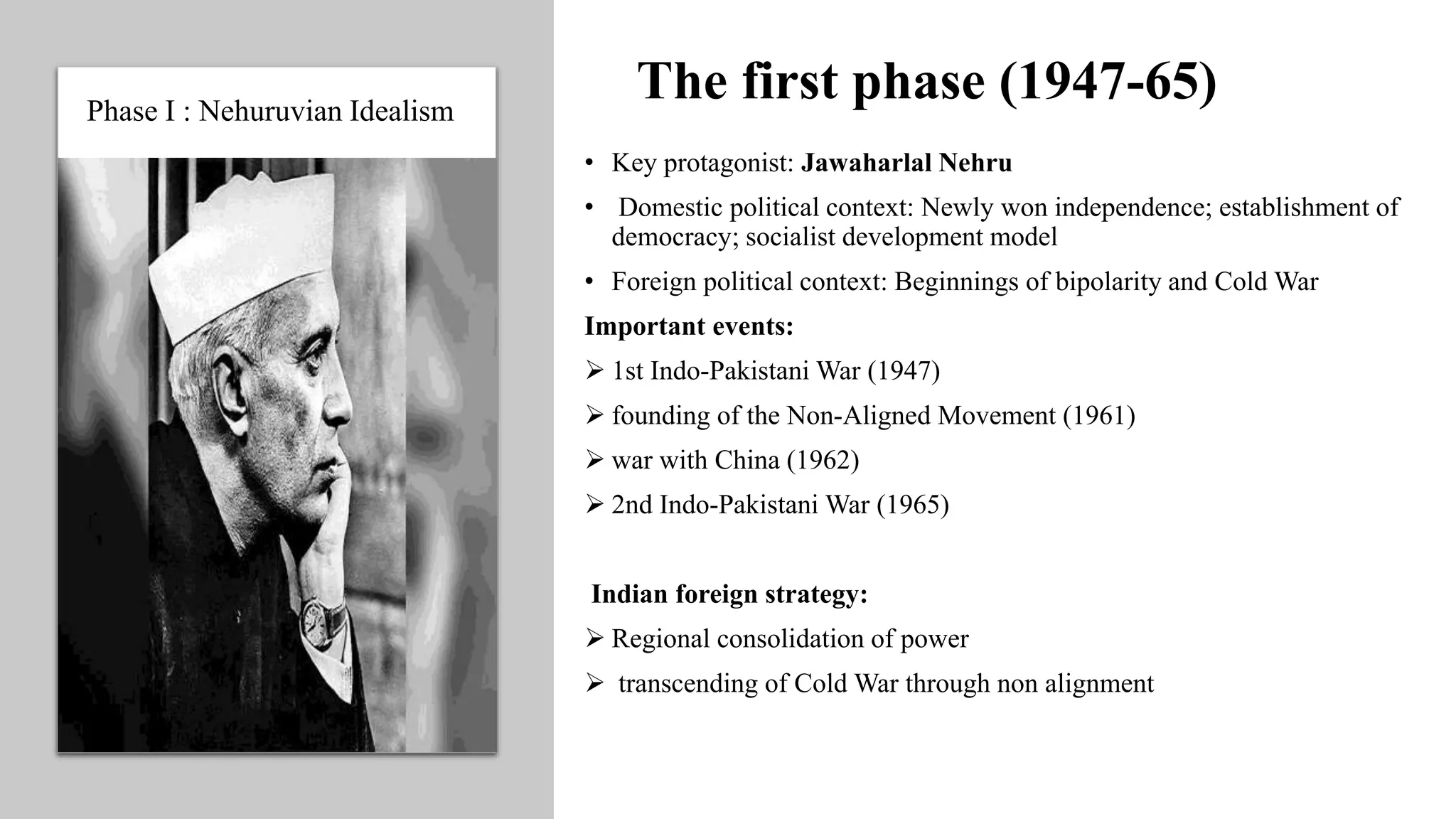 The first phase (1947-65)
• Key protagonist: Jawaharlal Nehru
• Domestic political context: Newly won independence; establishment of
democracy; socialist development model
• Foreign political context: Beginnings of bipolarity and Cold War
Important events:
 1st Indo-Pakistani War (1947)
 founding of the Non-Aligned Movement (1961)
 war with China (1962)
 2nd Indo-Pakistani War (1965)
Indian foreign strategy:
 Regional consolidation of power
 transcending of Cold War through non alignment
Phase I : Nehuruvian Idealism
 