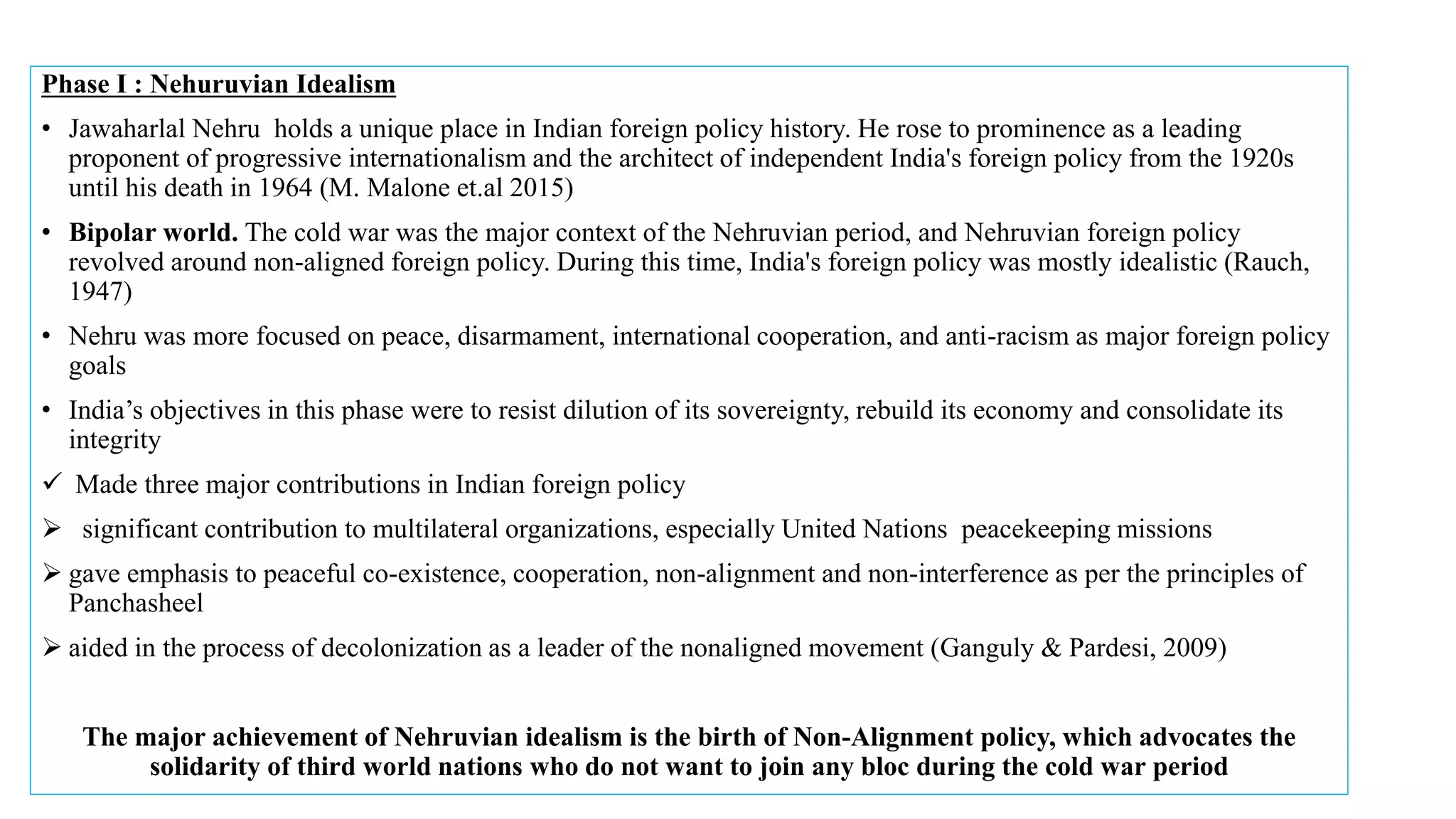 Phase I : Nehuruvian Idealism
• Jawaharlal Nehru holds a unique place in Indian foreign policy history. He rose to prominence as a leading
proponent of progressive internationalism and the architect of independent India's foreign policy from the 1920s
until his death in 1964 (M. Malone et.al 2015)
• Bipolar world. The cold war was the major context of the Nehruvian period, and Nehruvian foreign policy
revolved around non-aligned foreign policy. During this time, India's foreign policy was mostly idealistic (Rauch,
1947)
• Nehru was more focused on peace, disarmament, international cooperation, and anti-racism as major foreign policy
goals
• India’s objectives in this phase were to resist dilution of its sovereignty, rebuild its economy and consolidate its
integrity
 Made three major contributions in Indian foreign policy
 significant contribution to multilateral organizations, especially United Nations peacekeeping missions
 gave emphasis to peaceful co-existence, cooperation, non-alignment and non-interference as per the principles of
Panchasheel
 aided in the process of decolonization as a leader of the nonaligned movement (Ganguly & Pardesi, 2009)
The major achievement of Nehruvian idealism is the birth of Non-Alignment policy, which advocates the
solidarity of third world nations who do not want to join any bloc during the cold war period
 
