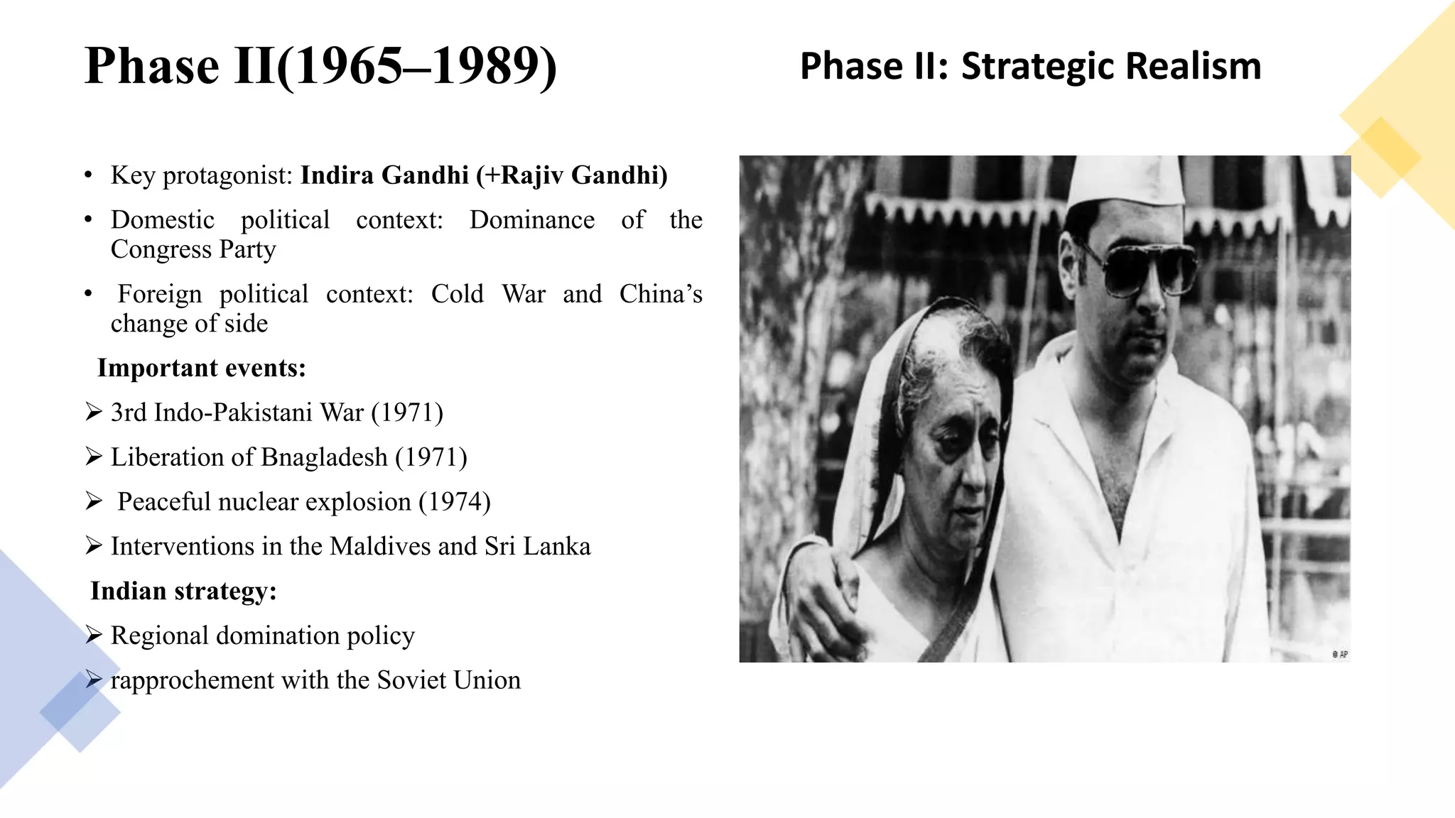 Phase II(1965–1989)
• Key protagonist: Indira Gandhi (+Rajiv Gandhi)
• Domestic political context: Dominance of the
Congress Party
• Foreign political context: Cold War and China’s
change of side
Important events:
 3rd Indo-Pakistani War (1971)
 Liberation of Bnagladesh (1971)
 Peaceful nuclear explosion (1974)
 Interventions in the Maldives and Sri Lanka
Indian strategy:
 Regional domination policy
 rapprochement with the Soviet Union
Phase II: Strategic Realism
 