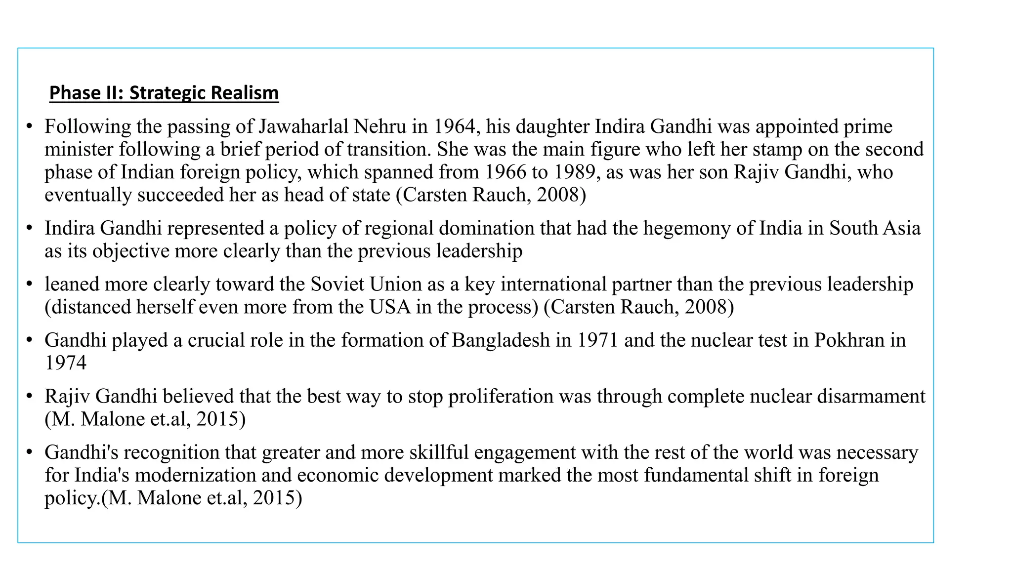 Phase II: Strategic Realism
• Following the passing of Jawaharlal Nehru in 1964, his daughter Indira Gandhi was appointed prime
minister following a brief period of transition. She was the main figure who left her stamp on the second
phase of Indian foreign policy, which spanned from 1966 to 1989, as was her son Rajiv Gandhi, who
eventually succeeded her as head of state (Carsten Rauch, 2008)
• Indira Gandhi represented a policy of regional domination that had the hegemony of India in South Asia
as its objective more clearly than the previous leadership
• leaned more clearly toward the Soviet Union as a key international partner than the previous leadership
(distanced herself even more from the USA in the process) (Carsten Rauch, 2008)
• Gandhi played a crucial role in the formation of Bangladesh in 1971 and the nuclear test in Pokhran in
1974
• Rajiv Gandhi believed that the best way to stop proliferation was through complete nuclear disarmament
(M. Malone et.al, 2015)
• Gandhi's recognition that greater and more skillful engagement with the rest of the world was necessary
for India's modernization and economic development marked the most fundamental shift in foreign
policy.(M. Malone et.al, 2015)
 