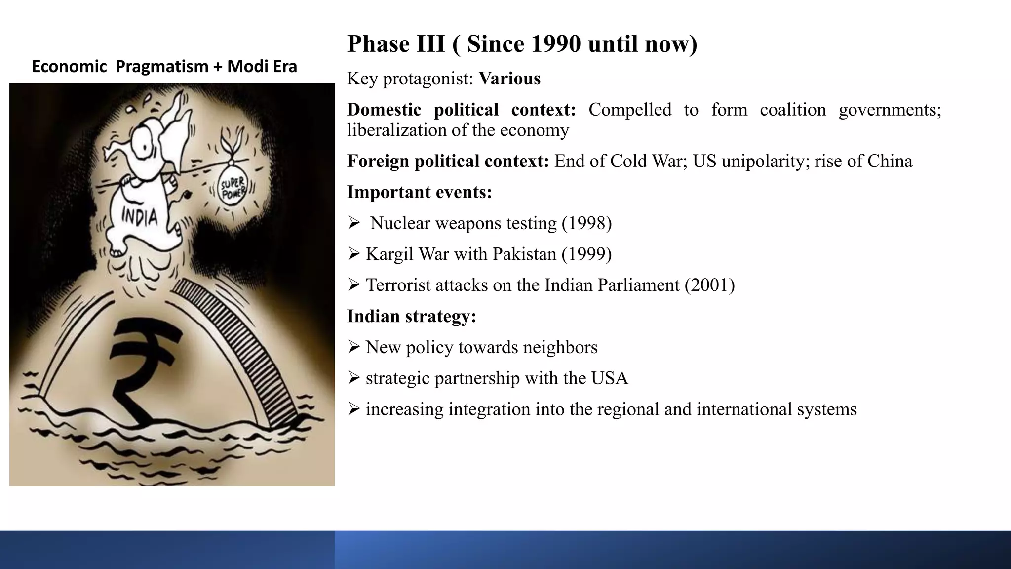 Phase III ( Since 1990 until now)
Key protagonist: Various
Domestic political context: Compelled to form coalition governments;
liberalization of the economy
Foreign political context: End of Cold War; US unipolarity; rise of China
Important events:
 Nuclear weapons testing (1998)
 Kargil War with Pakistan (1999)
 Terrorist attacks on the Indian Parliament (2001)
Indian strategy:
 New policy towards neighbors
 strategic partnership with the USA
 increasing integration into the regional and international systems
Economic Pragmatism + Modi Era
 