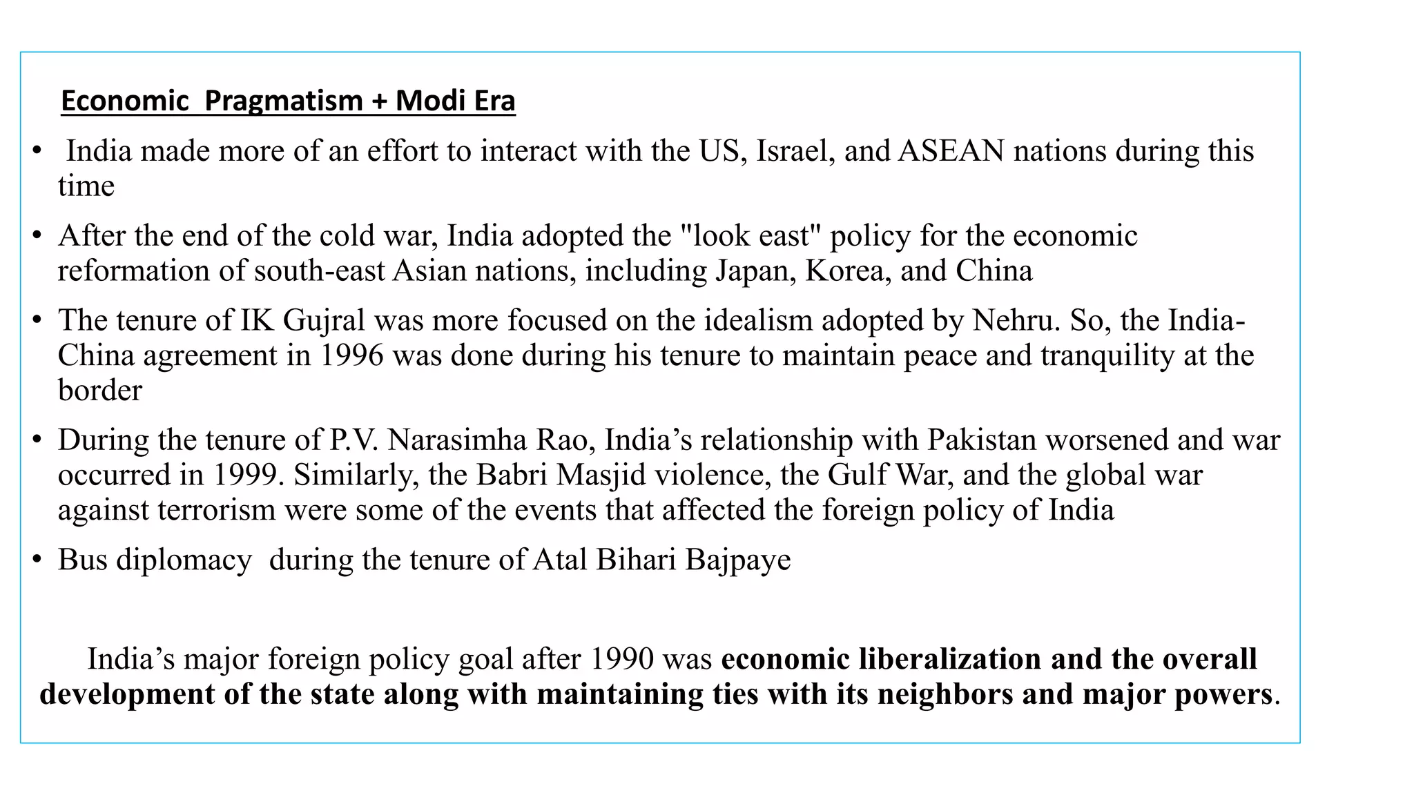 India made more of an effort to interact with the US, Israel, and ASEAN nations during this time.
Economic Pragmatism + Modi Era
• India made more of an effort to interact with the US, Israel, and ASEAN nations during this
time
• After the end of the cold war, India adopted the "look east" policy for the economic
reformation of south-east Asian nations, including Japan, Korea, and China
• The tenure of IK Gujral was more focused on the idealism adopted by Nehru. So, the India-
China agreement in 1996 was done during his tenure to maintain peace and tranquility at the
border
• During the tenure of P.V. Narasimha Rao, India’s relationship with Pakistan worsened and war
occurred in 1999. Similarly, the Babri Masjid violence, the Gulf War, and the global war
against terrorism were some of the events that affected the foreign policy of India
• Bus diplomacy during the tenure of Atal Bihari Bajpaye
India’s major foreign policy goal after 1990 was economic liberalization and the overall
development of the state along with maintaining ties with its neighbors and major powers.
 