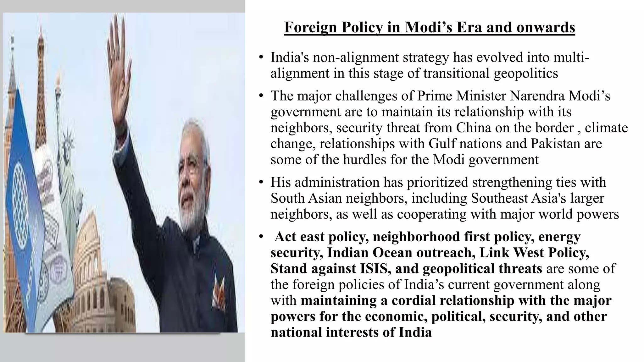 Foreign Policy in Modi’s Era and onwards
• India's non-alignment strategy has evolved into multi-
alignment in this stage of transitional geopolitics
• The major challenges of Prime Minister Narendra Modi’s
government are to maintain its relationship with its
neighbors, security threat from China on the border , climate
change, relationships with Gulf nations and Pakistan are
some of the hurdles for the Modi government
• His administration has prioritized strengthening ties with
South Asian neighbors, including Southeast Asia's larger
neighbors, as well as cooperating with major world powers
• Act east policy, neighborhood first policy, energy
security, Indian Ocean outreach, Link West Policy,
Stand against ISIS, and geopolitical threats are some of
the foreign policies of India’s current government along
with maintaining a cordial relationship with the major
powers for the economic, political, security, and other
national interests of India
 