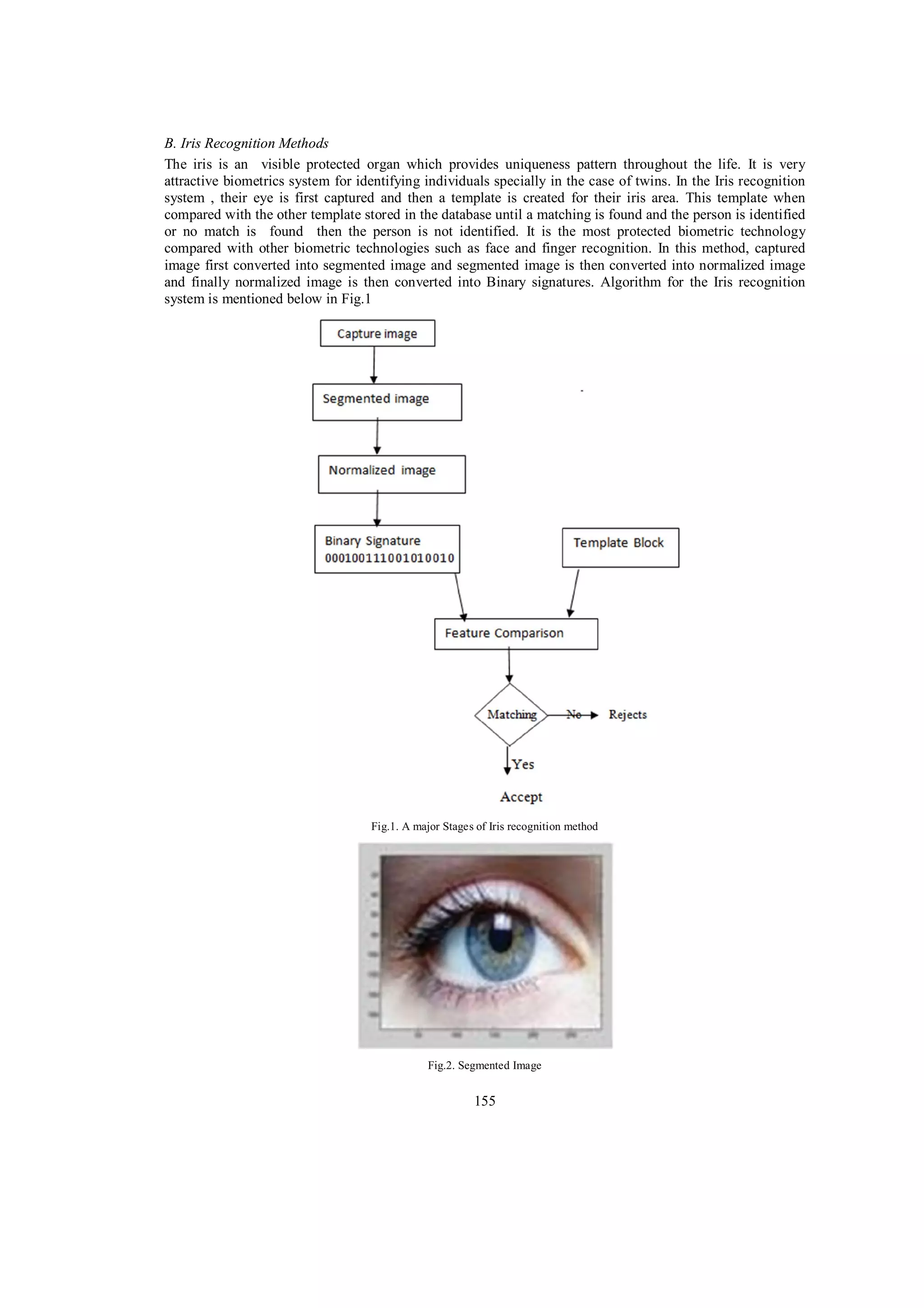 B. Iris Recognition Methods The iris is an visible protected organ which provides uniqueness pattern throughout the life. It is very attractive biometrics system for identifying individuals specially in the case of twins. In the Iris recognition system , their eye is first captured and then a template is created for their iris area. This template when compared with the other template stored in the database until a matching is found and the person is identified or no match is found then the person is not identified. It is the most protected biometric technology compared with other biometric technologies such as face and finger recognition. In this method, captured image first converted into segmented image and segmented image is then converted into normalized image and finally normalized image is then converted into Binary signatures. Algorithm for the Iris recognition system is mentioned below in Fig.1 Fig.1. A major Stages of Iris recognition method Fig.2. Segmented Image 155 