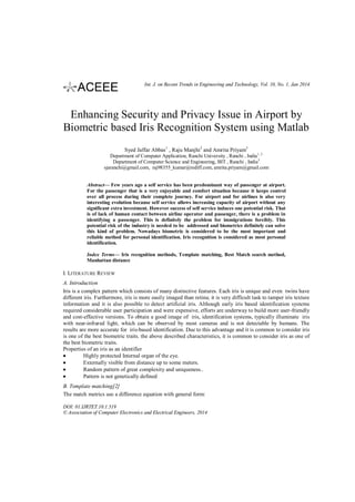 Int. J. on Recent Trends in Engineering and Technology, Vol. 10, No. 1, Jan 2014

Enhancing Security and Privacy Issue in Airport by
Biometric based Iris Recognition System using Matlab
Syed Jaffar Abbas1 , Raju Manjhi 2 and Amrita Priyam3
Department of Computer Application, Ranchi University , Ranchi , India1, 2
Department of Computer Science and Engineering, BIT , Ranchi , India3
sjaranchi@gmail.com, raj98355_kumar@rediff.com, amrita.priyam@gmail.com
Abstract— Few years ago a self service has been predominant way of passenger at airport.
For the passenger that is a very enjoyable and comfort situation because it keeps control
over all process during their complete journey. For airport and for airlines is also very
interesting evolution because self service allows increasing capacity of airport without any
significant extra investment. However success of self service induces one potential risk. That
is of lack of human contact between airline operator and passenger, there is a problem in
identifying a passenger. This is definitely the problem for immigrations forcibly. This
potential risk of the industry is needed to be addressed and biometrics definitely can solve
this kind of problem. Nowadays biometric is considered to be the most important and
reliable method for personal identification. Iris recognition is considered as most personal
identification.
Index Terms— Iris recognition methods, Template matching, Best Match search method,
Manhattan distance

I. LITERATURE REVIEW
A. Introduction
Iris is a complex pattern which consists of many distinctive features. Each iris is unique and even twins have
different iris. Furthermore, iris is more easily imaged than retina; it is very difficult task to tamper iris texture
information and it is also possible to detect artificial iris. Although early iris based identification systems
required considerable user participation and were expensive, efforts are underway to build more user-friendly
and cost-effective versions. To obtain a good image of iris, identification systems, typically illuminate iris
with near-infrared light, which can be observed by most cameras and is not detectable by humans. The
results are more accurate for iris-based identification. Due to this advantage and it is common to consider iris
is one of the best biometric traits. the above described characteristics, it is common to consider iris as one of
the best biometric traits.
Properties of an iris as an identifier
Highly protected Internal organ of the eye.
Externally visible from distance up to some meters.
Random pattern of great complexity and uniqueness..
Pattern is not genetically defined
B. Template matching[2]
The match metrics use a difference equation with general form:
DOI: 01.IJRTET.10.1.519
© Association of Computer Electronics and Electrical Engineers, 2014

 