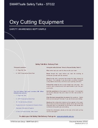 Oxy Cutting Equipment
Page 1 of 11
© PA Services Group - SMARTsafe 2013 Document Number: ST022
Revision 2013 1.0
Oxy Cutting Equipment
SAFETY AWARENESS KEPT SIMPLE
SMARTsafe Safety Talks - ST022
This pack contains:
• 8 - Page Talk Text
• 8 - OHP Presentation Slide Pack
Using the talks (Extract “How to Present Safety Talks”):
Plan which topic you want to discuss with your team.
Read through the script before you hold the meeting to
familiarise yourself with the material.
Start the talk with a comment that makes the topic relevant to
the team. For example, if you have seen a number of people
using ladders incorrectly, use this as your opening comment.
Follow the script but don’t read straight from the page. The
script is only a prompt and it will sound better if you use your
own words.
Ask the questions as they appear in the script. It is important
you do this because they are a lead in to the next section of
your talk.
Give the team enough time to answer the questions. Safety
talks can be boring for the team if you are the only one talking.
Hand out the information sheets as they appear in the script.
Don’t hand out all the information sheets at the start of the talk
otherwise there is a temptation for the team to read ahead and
not listen to the points you are making.
Collect the information sheets at the end of the talk so they
can be used again.
Safety Talk Mini - Delivery Pack
To obtain your full Safety Talk Delivery Pack go to: www.smartsafe.com.au
The full Safety Talk pack contains MS Office
Editable documents :
• 7 - Page Talk Text
• 8 - OHP Presentation Slide Pack
• 16 - A5 talk Handout Sheets
• Assessment and Assessment Answers Sheet
• Employee Attendance Register
• A “How to Present Safety Talks Guide”
 