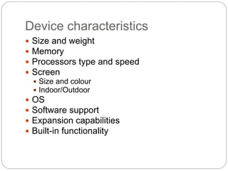 Device characteristics
 Size and weight
 Memory
 Processors type and speed
 Screen
 Size and colour
 Indoor/Outdoor
 OS
 Software support
 Expansion capabilities
 Built-in functionality
 