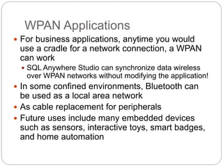 WPAN Applications
 For business applications, anytime you would
use a cradle for a network connection, a WPAN
can work
 SQL Anywhere Studio can synchronize data wireless
over WPAN networks without modifying the application!
 In some confined environments, Bluetooth can
be used as a local area network
 As cable replacement for peripherals
 Future uses include many embedded devices
such as sensors, interactive toys, smart badges,
and home automation
 
