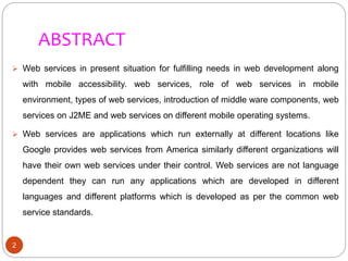 ABSTRACT
2
 Web services in present situation for fulfilling needs in web development along
with mobile accessibility. web services, role of web services in mobile
environment, types of web services, introduction of middle ware components, web
services on J2ME and web services on different mobile operating systems.
 Web services are applications which run externally at different locations like
Google provides web services from America similarly different organizations will
have their own web services under their control. Web services are not language
dependent they can run any applications which are developed in different
languages and different platforms which is developed as per the common web
service standards.
 