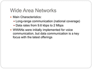 Wide Area Networks
 Main Characteristics:
 Long-range communication (national coverage)
 Data rates from 9.6 kbps to 2 Mbps
 WWANs were initially implemented for voice
communication, but data communication is a key
focus with the latest offerings
 