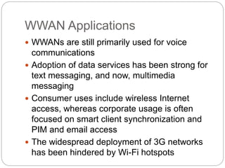 WWAN Applications
 WWANs are still primarily used for voice
communications
 Adoption of data services has been strong for
text messaging, and now, multimedia
messaging
 Consumer uses include wireless Internet
access, whereas corporate usage is often
focused on smart client synchronization and
PIM and email access
 The widespread deployment of 3G networks
has been hindered by Wi-Fi hotspots
 