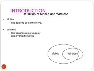 INTRODUCTION
3
Definition of Mobile and Wireless
• Mobile
– The ability to be on the move.
• Wireless
– The transmission of voice or
data over radio waves
 