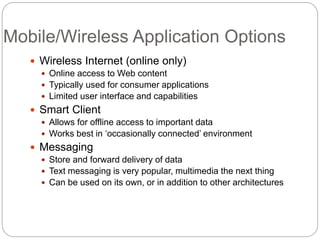 Mobile/Wireless Application Options
 Wireless Internet (online only)
 Online access to Web content
 Typically used for consumer applications
 Limited user interface and capabilities
 Smart Client
 Allows for offline access to important data
 Works best in ‘occasionally connected’ environment
 Messaging
 Store and forward delivery of data
 Text messaging is very popular, multimedia the next thing
 Can be used on its own, or in addition to other architectures
 