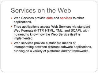Services on the Web
8
 Web Services provide data and services to other
applications.
 Thee applications access Web Services via standard
Web Formats (HTTP, HTML, XML, and SOAP), with
no need to know how the Web Service itself is
implemented.
 Web services provide a standard means of
interoperating between different software applications,
running on a variety of platforms and/or frameworks.
 