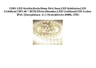 OMO LED Streifen,Breite10mm Dick 5mm,LED lichtleisten,LED
LichtBand 230V,60 * 2835LEDs/m,Dimmbar,LED Lichtband,LED Lesiten
IP65, [Energieklasse A+] (Neutrahlweiss 4000k, 35M)
 