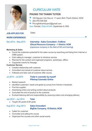 CURICULUM VIATE
Phung Thi Thanh Tuyen Page 1 / 2
WORK EXPERIENCE
Dec 2014 – May 2015 Internship - Sales Consultant - Fulltime
iGlocal Resource Company – 1 District, HCM
(Japanese company in the field of HR and training)
Marketing & Sales
 Found the customers potential for the sales course by searching and listing from Internet or
CRM system.
 Cold calling to manager, customer to introduce service.
 Planned for the content and organized programs: workshops, offline.
 Copywriter events for fanpage.
Customer Service
 Created relationship with customer.
 Consultant and solved of customer about service.
 Followed and take care of customer after course.
Jul 2014 – Jul 2015 Trade in cosmetic by myself
Pitishop Cosmetic Online
 Market research
 Identified customers’ needs and goals by survey from friends in facebook.
 Find the supplier.
 Advertising online and writing content about products
 Consulted the kind of product to the customer
 Evolved listening skill and responsibility by receiving orders and arranging delivery
Jan 2012 – Jun 2014 Tutor
 Taught 2th grade & 6th grate
Aug 2012 – Aug /2013 Sales Consultant
BigEdu Company, 10 District, HCM
 Called for customer
 Consulted and selling the course
 Organized the courses and other social events
PHUNG THI THANH TUYEN
162 Nguyen Van Dau st, 11 ward, Binh Thanh District, HCM
(84) 978 506 826
Phungthithanhtuyen2@gmail.com
Sex: Female | Date of birth: September 6,1993
JOB APPLIED FOR Sales
 