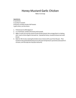 Honey-Mustard Garlic Chicken
Makes 4 servings
Ingredients:
¼ cup honey
½ cup Dijonmustard
4 boneless,skinlesschickenhalf-breasts
1 garlicclove,cutintoslivers
1. Preheatovento350 degreesF
2. In a small bowl,combine the honeyand mustard
3. Make 4 small cutsintothe centerof eachchickenbreast,thenarrange themina baking
dish.Inserta sliverof garlicintoeachcut. Spreadthe honey-mustardmixture overeach
breast.
4. Bake for 30 minutes,bastingthe chickenonce ortwice withsauce fromthe pan. Then
transferto the preheatedbroiler(orturnthe oventemperature uptobroil) andcookfor 5
minutes,until the topsare crisp(butnotburnt).
 