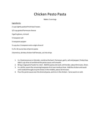 Chicken Pesto Pasta
Makes 5 servings
Ingredients:
2 cupslightlypacked freshbasil leaves
1/3 cup gratedParmesancheese
3 garlicgloves,minced
½ teaspoonsalt
½ teaspoonpepper
½ cup plus1 teaspoonextra-virginoliveoil
½ of a 16-ounce box of penne pasta
3 boneless,skinlesschickenhalf breasts,cutintostrips
1. In a foodprocessoror blender,combinethe basil,Parmesan,garlic,saltandpepper;finelychop.
Add½ cup olive oil andblendthe pestosauce until smooth.
2. Bringa large potof waterto a boil. Addthe pasta and cook until tender,about8minutes.Drain.
3. In a skillet,warmthe remainingteaspoonof oil overmediumheat. Addthe chickenandsauté
until cookedthrough(nopinkshowsinthe middle),about10 minutes.
4. Pourthe pestosauce overthe drainedpasta,andmix in the chicken. Serve warmor cold.
 