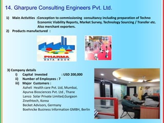 14. Gharpure Consulting Engineers Pvt. Ltd.
1) Main Activities :Conception to commissioning consultancy including preparation of Techno
Economic Viability Reports, Market Survey, Technology Sourcing / Transfer etc.
Also merchant exporters.
2) Products manufactured :
3) Company details
i) Capital Invested : USD 200,000
ii) Number of Employees : 7
iii) Major Customers :
Aaheli Health care Pvt. Ltd, Mumbai,
Apurva Biosciences Pvt. Ltd , Thane
Lanco Solar Private Limited,Gurgaon
Zinethtech, Korea
Becket Advisors, Germany
Boehncke Business Information GMBH, Berlin
 