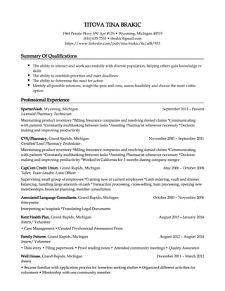 Professional Experience
Intern
• Became familiar with application process for homeless seeking shelter • Organized different activities for
volunteers • Mentorship with one community member
Intern
• Became familiar with application process for homeless seeking shelter • Organized different activities for
volunteers • Mentorship with one community member
December 2011 – March 2012Well House, Grand Rapids, Michigan
Intern
• Became familiar with application process for homeless seeking shelter • Organized different activities for
volunteers • Mentorship with one community member
Intern
• Became familiar with application process for homeless seeking shelter • Organized different activities for
volunteers • Mentorship with one community member
December 2011 – March 2012Well House, Grand Rapids, Michigan
Intern/ Volunteer
• Data entry • Filing paperwork • Proof reading notes • Attended community meetings • Quality Assurance
Intern/ Volunteer
• Data entry • Filing paperwork • Proof reading notes • Attended community meetings • Quality Assurance
August 2012 – August 2014Family Futures, Grand Rapids, Michigan
Intern/ Volunteer
• Data entry • Filing paperwork • Proof reading notes • Attended community meetings • Quality Assurance
Intern/ Volunteer
• Data entry • Filing paperwork • Proof reading notes • Attended community meetings • Quality Assurance
August 2012 – August 2014Family Futures, Grand Rapids, Michigan
Intern/ Volunteer
• Case Management • Created Psychosocial Assessment Form
Intern/ Volunteer
• Case Management • Created Psychosocial Assessment Form
August 2013 – January 2014Kent Health Plan, Grand Rapids, Michigan
Intern/ Volunteer
• Case Management • Created Psychosocial Assessment Form
Intern/ Volunteer
• Case Management • Created Psychosocial Assessment Form
August 2013 – January 2014Kent Health Plan, Grand Rapids, Michigan
Interpreter
Interpreting at hospitals *Translating Legal Documents
Interpreter
Interpreting at hospitals *Translating Legal Documents
October 2003 – November 2006Associated Language Consultants, Grand Rapids, Michigan
Interpreter
Interpreting at hospitals *Translating Legal Documents
Interpreter
Interpreting at hospitals *Translating Legal Documents
October 2003 – November 2006Associated Language Consultants, Grand Rapids, Michigan
Teller, Team Leader, Loan Officer
Supervising small group of employees *Training new or current employees *Cash ordering, vault and drawer
balancing, handling large amounts of cash *Transaction processing, cross-selling, loan processing, opening new
memberships, financial planning, member consultation
Teller, Team Leader, Loan Officer
Supervising small group of employees *Training new or current employees *Cash ordering, vault and drawer
balancing, handling large amounts of cash *Transaction processing, cross-selling, loan processing, opening new
memberships, financial planning, member consultation
May 2006 – October 2008CapCom Credit Union, Grand Rapids, Michigan
Teller, Team Leader, Loan Officer
Supervising small group of employees *Training new or current employees *Cash ordering, vault and drawer
balancing, handling large amounts of cash *Transaction processing, cross-selling, loan processing, opening new
memberships, financial planning, member consultation
Teller, Team Leader, Loan Officer
Supervising small group of employees *Training new or current employees *Cash ordering, vault and drawer
balancing, handling large amounts of cash *Transaction processing, cross-selling, loan processing, opening new
memberships, financial planning, member consultation
May 2006 – October 2008CapCom Credit Union, Grand Rapids, Michigan
Certified Lead Pharmacy Technician
Maintaining product inventory *Billing Insurance companies and resolving denied claims *Communicating
with patients *Constantly multitasking between tasks *Assisting Pharmacist whenever necessary *Decision
making and improving productivity *Worked in California for 3 months during company merger
Certified Lead Pharmacy Technician
Maintaining product inventory *Billing Insurance companies and resolving denied claims *Communicating
with patients *Constantly multitasking between tasks *Assisting Pharmacist whenever necessary *Decision
making and improving productivity *Worked in California for 3 months during company merger
November 2003 – September 2011CVS/Pharmacy, Grand Rapids, Michigan
Certified Lead Pharmacy Technician
Maintaining product inventory *Billing Insurance companies and resolving denied claims *Communicating
with patients *Constantly multitasking between tasks *Assisting Pharmacist whenever necessary *Decision
making and improving productivity *Worked in California for 3 months during company merger
Certified Lead Pharmacy Technician
Maintaining product inventory *Billing Insurance companies and resolving denied claims *Communicating
with patients *Constantly multitasking between tasks *Assisting Pharmacist whenever necessary *Decision
making and improving productivity *Worked in California for 3 months during company merger
November 2003 – September 2011CVS/Pharmacy, Grand Rapids, Michigan
Licensed Pharmacy Technician
Maintaining product inventory *Billing Insurance companies and resolving denied claims *Communicating
with patients *Constantly multitasking between tasks *Assisting Pharmacist whenever necessary *Decision
making and improving productivity
Licensed Pharmacy Technician
Maintaining product inventory *Billing Insurance companies and resolving denied claims *Communicating
with patients *Constantly multitasking between tasks *Assisting Pharmacist whenever necessary *Decision
making and improving productivity
September 2011 – PresentSpartanNash, Wyoming, Michigan
Professional Experience
Intern
• Became familiar with application process for homeless seeking shelter • Organized different activities for
volunteers • Mentorship with one community member
Intern
• Became familiar with application process for homeless seeking shelter • Organized different activities for
volunteers • Mentorship with one community member
December 2011 – March 2012Well House, Grand Rapids, Michigan
Intern
• Became familiar with application process for homeless seeking shelter • Organized different activities for
volunteers • Mentorship with one community member
Intern
• Became familiar with application process for homeless seeking shelter • Organized different activities for
volunteers • Mentorship with one community member
December 2011 – March 2012Well House, Grand Rapids, Michigan
Intern/ Volunteer
• Data entry • Filing paperwork • Proof reading notes • Attended community meetings • Quality Assurance
Intern/ Volunteer
• Data entry • Filing paperwork • Proof reading notes • Attended community meetings • Quality Assurance
August 2012 – August 2014Family Futures, Grand Rapids, Michigan
Intern/ Volunteer
• Data entry • Filing paperwork • Proof reading notes • Attended community meetings • Quality Assurance
Intern/ Volunteer
• Data entry • Filing paperwork • Proof reading notes • Attended community meetings • Quality Assurance
August 2012 – August 2014Family Futures, Grand Rapids, Michigan
Intern/ Volunteer
• Case Management • Created Psychosocial Assessment Form
Intern/ Volunteer
• Case Management • Created Psychosocial Assessment Form
August 2013 – January 2014Kent Health Plan, Grand Rapids, Michigan
Intern/ Volunteer
• Case Management • Created Psychosocial Assessment Form
Intern/ Volunteer
• Case Management • Created Psychosocial Assessment Form
August 2013 – January 2014Kent Health Plan, Grand Rapids, Michigan
Interpreter
Interpreting at hospitals *Translating Legal Documents
Interpreter
Interpreting at hospitals *Translating Legal Documents
October 2003 – November 2006Associated Language Consultants, Grand Rapids, Michigan
Interpreter
Interpreting at hospitals *Translating Legal Documents
Interpreter
Interpreting at hospitals *Translating Legal Documents
October 2003 – November 2006Associated Language Consultants, Grand Rapids, Michigan
Teller, Team Leader, Loan Officer
Supervising small group of employees *Training new or current employees *Cash ordering, vault and drawer
balancing, handling large amounts of cash *Transaction processing, cross-selling, loan processing, opening new
memberships, financial planning, member consultation
Teller, Team Leader, Loan Officer
Supervising small group of employees *Training new or current employees *Cash ordering, vault and drawer
balancing, handling large amounts of cash *Transaction processing, cross-selling, loan processing, opening new
memberships, financial planning, member consultation
May 2006 – October 2008CapCom Credit Union, Grand Rapids, Michigan
Teller, Team Leader, Loan Officer
Supervising small group of employees *Training new or current employees *Cash ordering, vault and drawer
balancing, handling large amounts of cash *Transaction processing, cross-selling, loan processing, opening new
memberships, financial planning, member consultation
Teller, Team Leader, Loan Officer
Supervising small group of employees *Training new or current employees *Cash ordering, vault and drawer
balancing, handling large amounts of cash *Transaction processing, cross-selling, loan processing, opening new
memberships, financial planning, member consultation
May 2006 – October 2008CapCom Credit Union, Grand Rapids, Michigan
Certified Lead Pharmacy Technician
Maintaining product inventory *Billing Insurance companies and resolving denied claims *Communicating
with patients *Constantly multitasking between tasks *Assisting Pharmacist whenever necessary *Decision
making and improving productivity *Worked in California for 3 months during company merger
Certified Lead Pharmacy Technician
Maintaining product inventory *Billing Insurance companies and resolving denied claims *Communicating
with patients *Constantly multitasking between tasks *Assisting Pharmacist whenever necessary *Decision
making and improving productivity *Worked in California for 3 months during company merger
November 2003 – September 2011CVS/Pharmacy, Grand Rapids, Michigan
Certified Lead Pharmacy Technician
Maintaining product inventory *Billing Insurance companies and resolving denied claims *Communicating
with patients *Constantly multitasking between tasks *Assisting Pharmacist whenever necessary *Decision
making and improving productivity *Worked in California for 3 months during company merger
Certified Lead Pharmacy Technician
Maintaining product inventory *Billing Insurance companies and resolving denied claims *Communicating
with patients *Constantly multitasking between tasks *Assisting Pharmacist whenever necessary *Decision
making and improving productivity *Worked in California for 3 months during company merger
November 2003 – September 2011CVS/Pharmacy, Grand Rapids, Michigan
Licensed Pharmacy Technician
Maintaining product inventory *Billing Insurance companies and resolving denied claims *Communicating
with patients *Constantly multitasking between tasks *Assisting Pharmacist whenever necessary *Decision
making and improving productivity
Licensed Pharmacy Technician
Maintaining product inventory *Billing Insurance companies and resolving denied claims *Communicating
with patients *Constantly multitasking between tasks *Assisting Pharmacist whenever necessary *Decision
making and improving productivity
September 2011 – PresentSpartanNash, Wyoming, Michigan
Summary Of Qualifications
The ability to interact and work successfully with diverse population, helping others gain knowledge or
skills
The ability to establish priorities and meet deadlines
The ability to determine the need for action
Identify all possible solutions, weigh the pros and cons, assess feasibility and choose the most viable
option
Summary Of Qualifications
The ability to interact and work successfully with diverse population, helping others gain knowledge or
skills
The ability to establish priorities and meet deadlines
The ability to determine the need for action
Identify all possible solutions, weigh the pros and cons, assess feasibility and choose the most viable
option
https://www.linkedin.com/pub/tina-brakic/4a/a08/933https://www.linkedin.com/pub/tina-brakic/4a/a08/933
•(616) 635-7533 tbrakic@gmail.com•(616) 635-7533 tbrakic@gmail.com
•1964 Prairie Pkwy SW Apt #176 Wyoming, Michigan 49519•1964 Prairie Pkwy SW Apt #176 Wyoming, Michigan 49519
TITOVA TINA BRAKIC
 