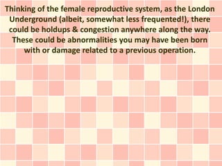 Thinking of the female reproductive system, as the London
 Underground (albeit, somewhat less frequented!), there
 could be holdups & congestion anywhere along the way.
  These could be abnormalities you may have been born
     with or damage related to a previous operation.
 