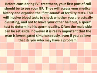 Before considering IVF treatment, your first port of call
 should be to see your GP. They will access your medical
history and organise the ‘first-round’ of fertility tests. This
will involve blood tests to check whether you are actually
 ovulating, and not to leave your other half out, a sperm
 test to determine his sperm quality. Often the male side
 can be set aside, however it is really important that the
  man is investigated simultaneously, even if you believe
           that its you who may have a problem.
 