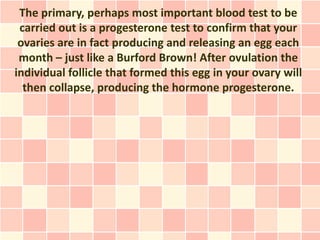 The primary, perhaps most important blood test to be
 carried out is a progesterone test to confirm that your
 ovaries are in fact producing and releasing an egg each
 month – just like a Burford Brown! After ovulation the
individual follicle that formed this egg in your ovary will
  then collapse, producing the hormone progesterone.
 