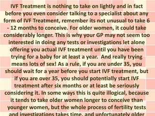 IVF Treatment is nothing to take on lightly and in fact
 before you even consider talking to a specialist about any
form of IVF Treatment, remember its not unusual to take 6
  - 12 months to conceive. For older women, it could take
considerably longer. This is why your GP may not seem too
   interested in doing any tests or investigations let alone
    offering you actual IVF treatment until you have been
    trying for a baby for at least a year. And really trying
     means lots of sex! As a rule, if you are under 35, you
 should wait for a year before you start IVF treatment, but
      if you are over 35, you should potentially start IVF
      treatment after six months or at least be seriously
 considering it. In some ways this is quite illogical, because
    it tends to take older women longer to conceive than
  younger women, but the whole process of fertility tests
 