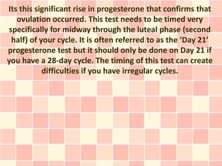 Its this significant rise in progesterone that confirms that
   ovulation occurred. This test needs to be timed very
specifically for midway through the luteal phase (second
 half) of your cycle. It is often referred to as the ‘Day 21’
progesterone test but it should only be done on Day 21 if
you have a 28-day cycle. The timing of this test can create
           difficulties if you have irregular cycles.
 